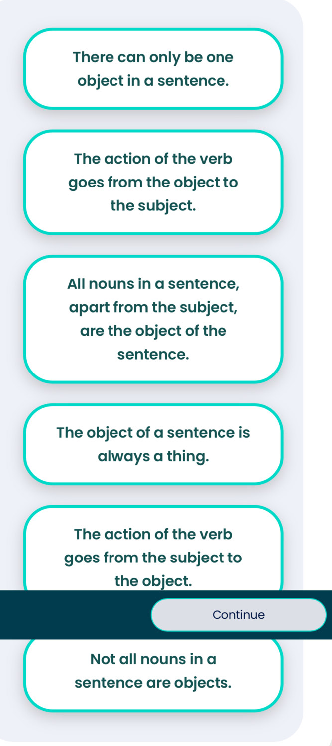 There can only be one
object in a sentence.
The action of the verb
goes from the object to
the subject.
All nouns in a sentence,
apart from the subject,
are the object of the
sentence.
The object of a sentence is
always a thing.
The action of the verb
goes from the subject to
the object.
Continue
Not all nouns in a
sentence are objects.