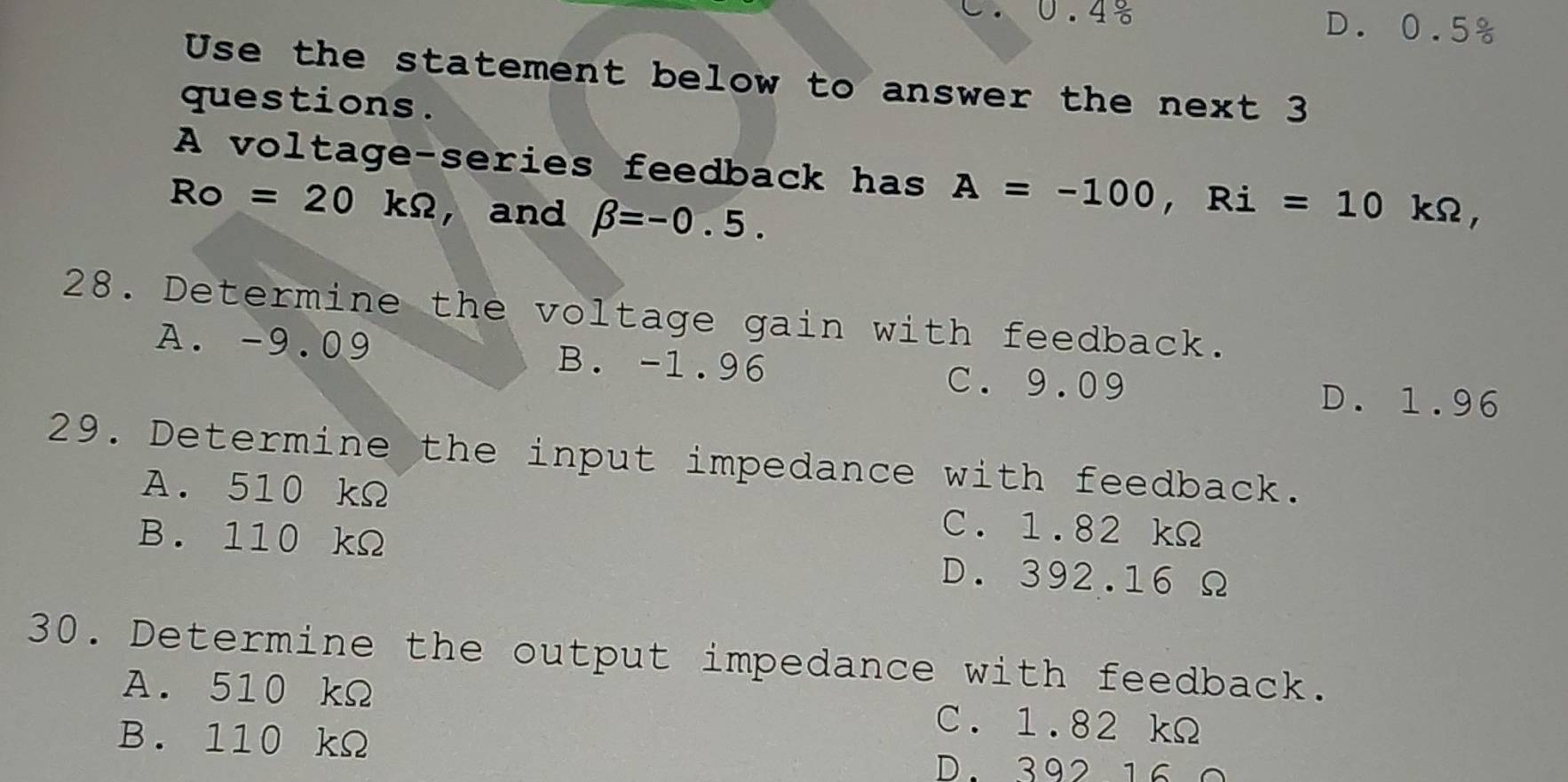 C. 0.4 6
D. 0.5°
Use the statement below to answer the next 3
questions.
A voltage-series feedback has A=-100, Ri=10kOmega
Ro =20kOmega ,and beta =-0.5. ,
28. Determine the voltage gain with feedback.
A. -9.09 B. -1.96 C. 9.09
D. 1.96
29. Determine the input impedance with feedback.
A. 510 kΩ C. 1.82 kΩ
B. 110 kΩ D. 392.16 Ω
30. Determine the output impedance with feedback.
A. 510 kΩ C. 1.82 kΩ
B. 110 kΩ
D. 392 16 0