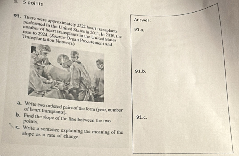 Answer: 
91. There were approximately 2322 heart transplants 
91.a. 
performed in the United States in 2011. In 2016, the 
number of heart transplants in the United States 
rose to 2924. (Source: Organ Procurd 
Transplantation Net 
91.b. 
a.te two ordered pairs of the form (year, number 
of heart transplants). 
91.c. 
b. Find the slope of the line between the two 
points. 
c. Write a sentence explaining the meaning of the 
slope as a rate of change.