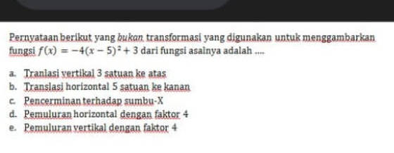 Pernyataan berikut yang bukan transformasi yang digunakan untuk menggambarkan
fungsi f(x)=-4(x-5)^2+3 dari fungsi asalnya adalah ....
a. Tranlasi vertikal 3 satuan ke atas
b. Translasi horizontal 5 satuan ke kanan
c. Pencerminan terhadap sumbu- X
d. Pemuluran horizontal dengan faktor 4
e. Pemuluran vertikal dengan faktor 4