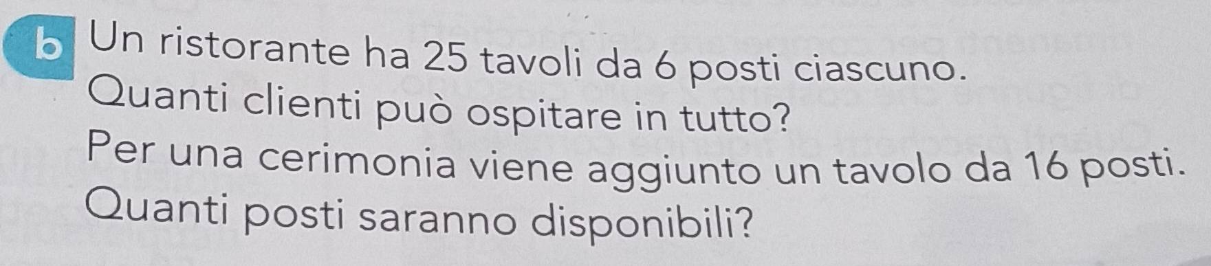 Un ristorante ha 25 tavoli da 6 posti ciascuno. 
Quanti clienti può ospitare in tutto? 
Per una cerimonia viene aggiunto un tavolo da 16 posti. 
Quanti posti saranno disponibili?