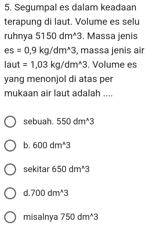 Segumpal es dalam keadaan
terapung di laut. Volume es selu
ruhnya 5150dm^(wedge)3. Massa jenis
es=0,9kg/dm^(wedge)3 , massa jenis air
laut =1,03kg/dm^(wedge)3. Volume es
yang menonjol di atas per
mukaan air laut adalah ....
sebuah. 550dm^(wedge)3
b. 600dm^(wedge)3
sekitar 650dm^(wedge)3
d.700dm^(wedge)3
misalnya 750dm^(wedge)3