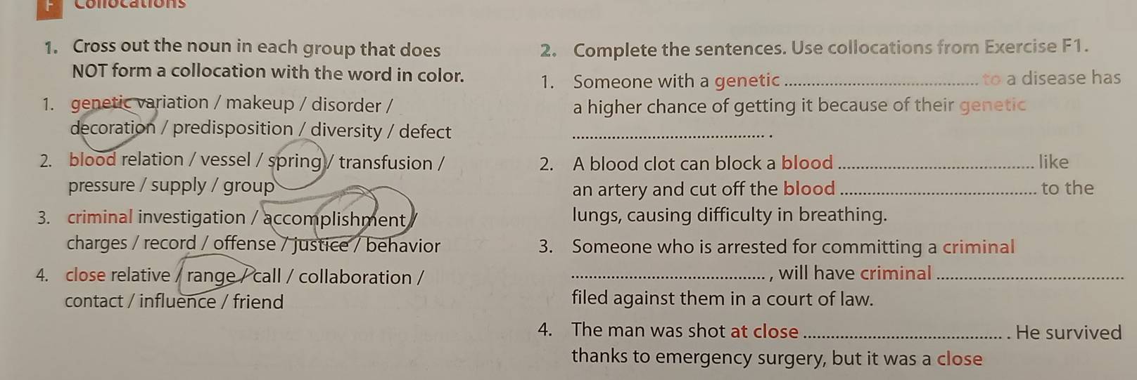 Cross out the noun in each group that does 2. Complete the sentences. Use collocations from Exercise F1. 
NOT form a collocation with the word in color. 
1. Someone with a genetic _to a disease has 
1. genetic variation / makeup / disorder / a higher chance of getting it because of their genetic 
decoration / predisposition / diversity / defect_ 
2. blood relation / vessel / spring / transfusion / 2. A blood clot can block a blood _like 
pressure / supply / group an artery and cut off the blood_ to the 
3. criminal investigation / accomplishment lungs, causing difficulty in breathing. 
charges / record / offense / justice / behavior 3. Someone who is arrested for committing a criminal 
4. close relative / range / call / collaboration / _, will have criminal_ 
contact / influence / friend filed against them in a court of law. 
4. The man was shot at close _He survived 
thanks to emergency surgery, but it was a close