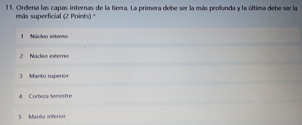 Ordena las capas internas de la tierra. La primera debe ser la más profunda y la última debe ser la
más superficial (2 Points) *
1 Núcleo interno
2 Núcleo externo
3 Manto superior
4 Corteza terrestre
5 Manto inferior