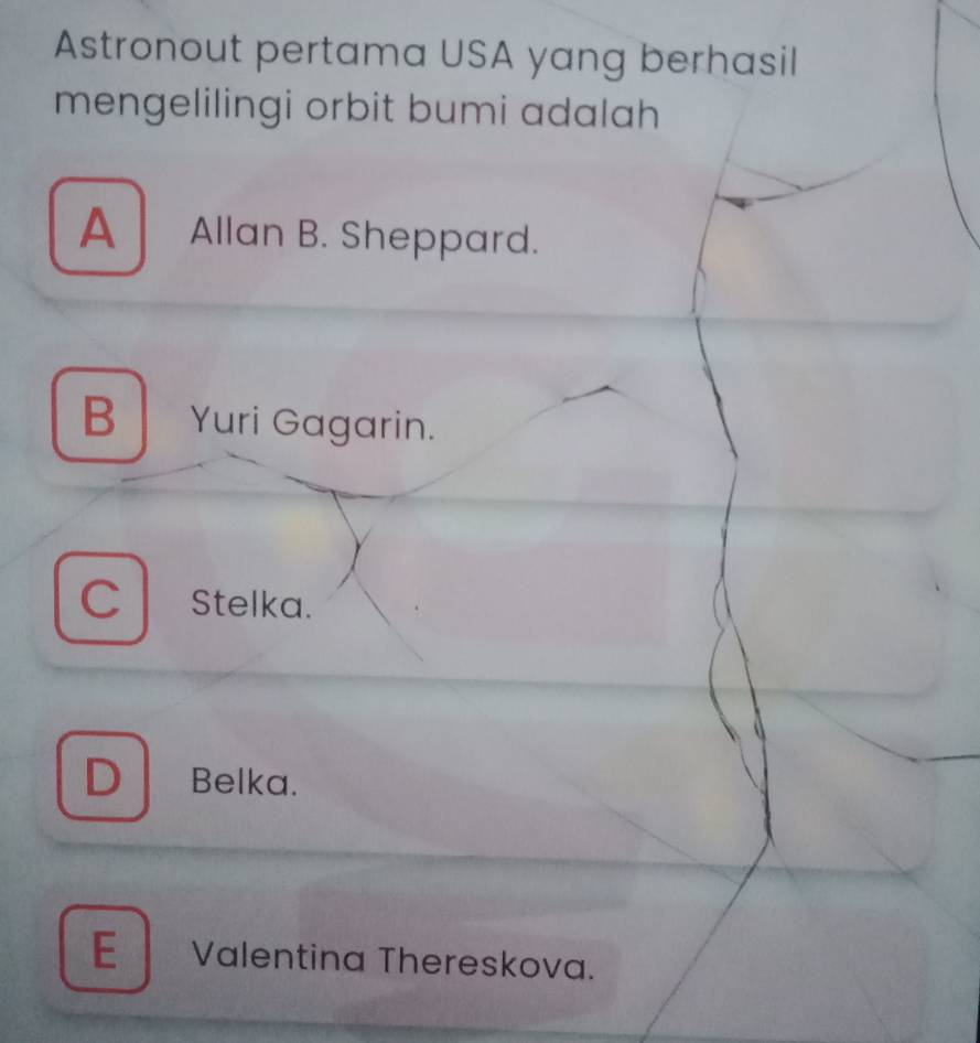 Astronout pertama USA yang berhasil
mengelilingi orbit bumi adalah
A Allan B. Sheppard.
B Yuri Gagarin.
C Stelka.
D Belka.
E Valentina Thereskova.