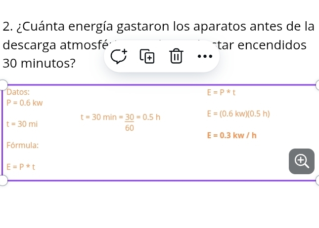 ¿Cuánta energía gastaron los aparatos antes de la 
descarga atmosfé -tar encendidos
30 minutos? 
Datos: E=P*t
P=0.6kw
t=30mi t=30min=_ 30=0.5h E=(0.6kw)(0.5h)
ou
E=0.3kw/h
Fórmula:
E=P*t