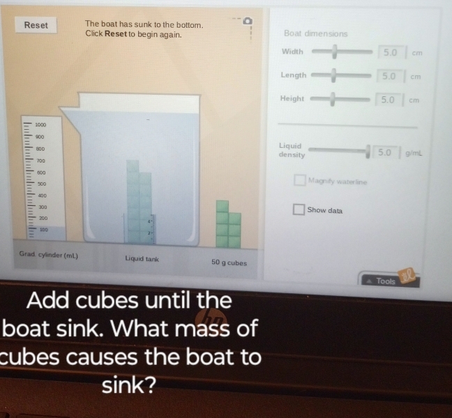 Reset The boat has sunk to the bottom. 
Click Reset to begin again. Boat dimensions 
Width 5.0 cm
ength 5.0 cm
eight 5.0 cm
iquid 
ensity 5.0 g/mL
Magnify waterline 
Show data 
Tools 
Add cubes until the 
boat sink. What mass of 
cubes causes the boat to 
sink?