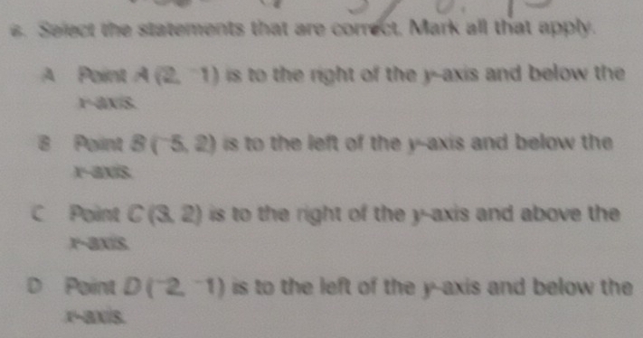 Seject the statements that are correct, Mark all that apply.
A Point A(2,-1) is to the right of the y --axis and below the
r a vector AB
B Point B(-5,2) is to the left of the y-axis and below the
x-axis
C Point C(3,2) is to the right of the y-axis and above the
r-axis
D Point D(^-2,^-1) is to the left of the y-axis and below the
x-ax/s.