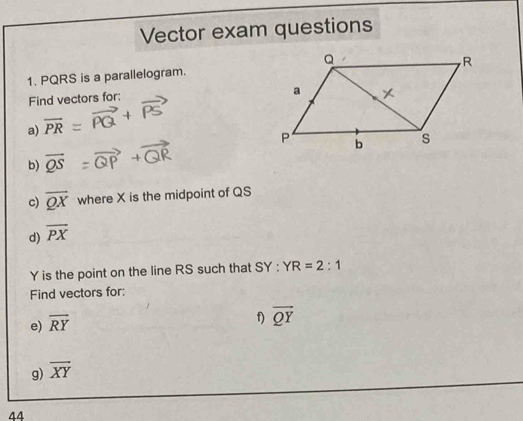 Vector exam questions 
1. PQRS is a parallelogram. 
Find vectors for: 
a) overline PR
b) vector QS
c) overline QX where X is the midpoint of QS
d) overline PX
Y is the point on the line RS such that SY : YR=2:1
Find vectors for: 
e) overline RY
f) vector QY
g) overline XY
44