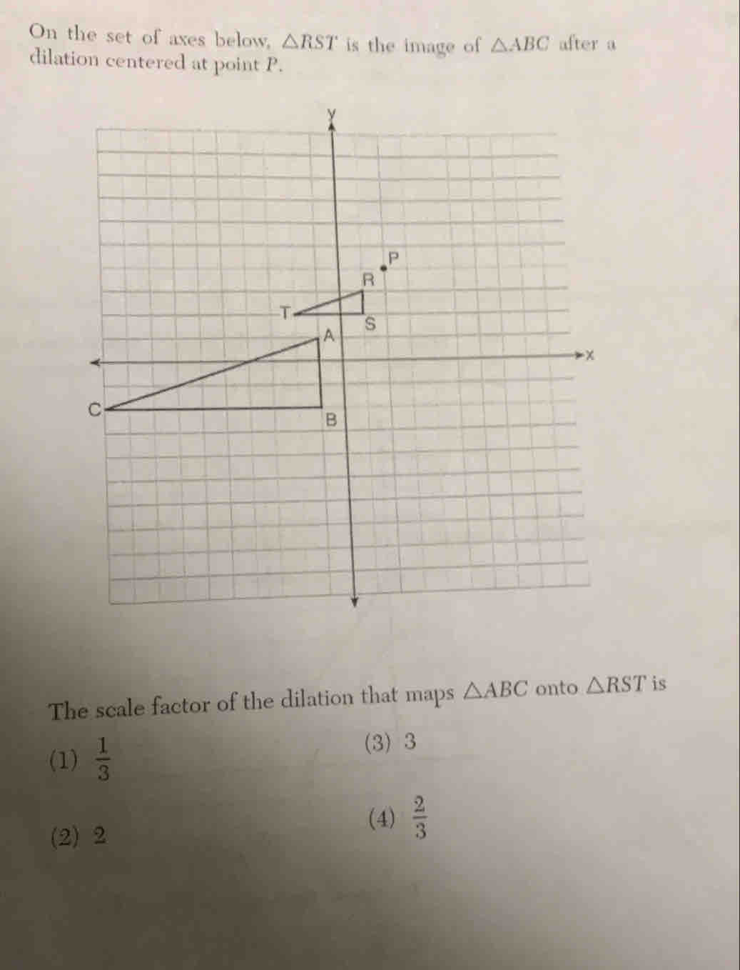 On the set of axes below, △ RST is the image of △ ABC after a
dilation centered at point P.
The scale factor of the dilation that maps △ ABC onto △ RST is
(1)  1/3 
(3) 3
(2) 2
(4)  2/3 