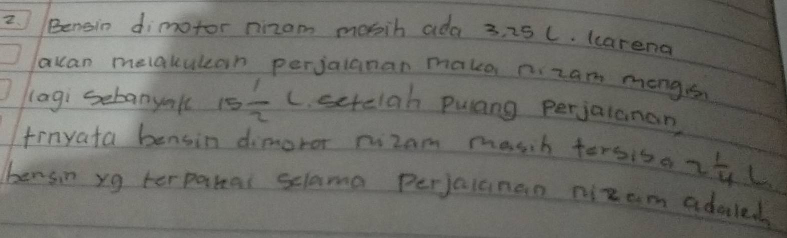 Bengin dimotor nizom mosih ada 3, 25 C. (carena 
qcan melakulcan perjalanan make p. zam mongs 
lagi sebanyall 15 1/2 L setelah Pulang perjalanan 
frnyata bensin dimoror rizam masch tersiso 2 1/4 
L 
bensin yg terparal sclama Perjalanan nizam adaled