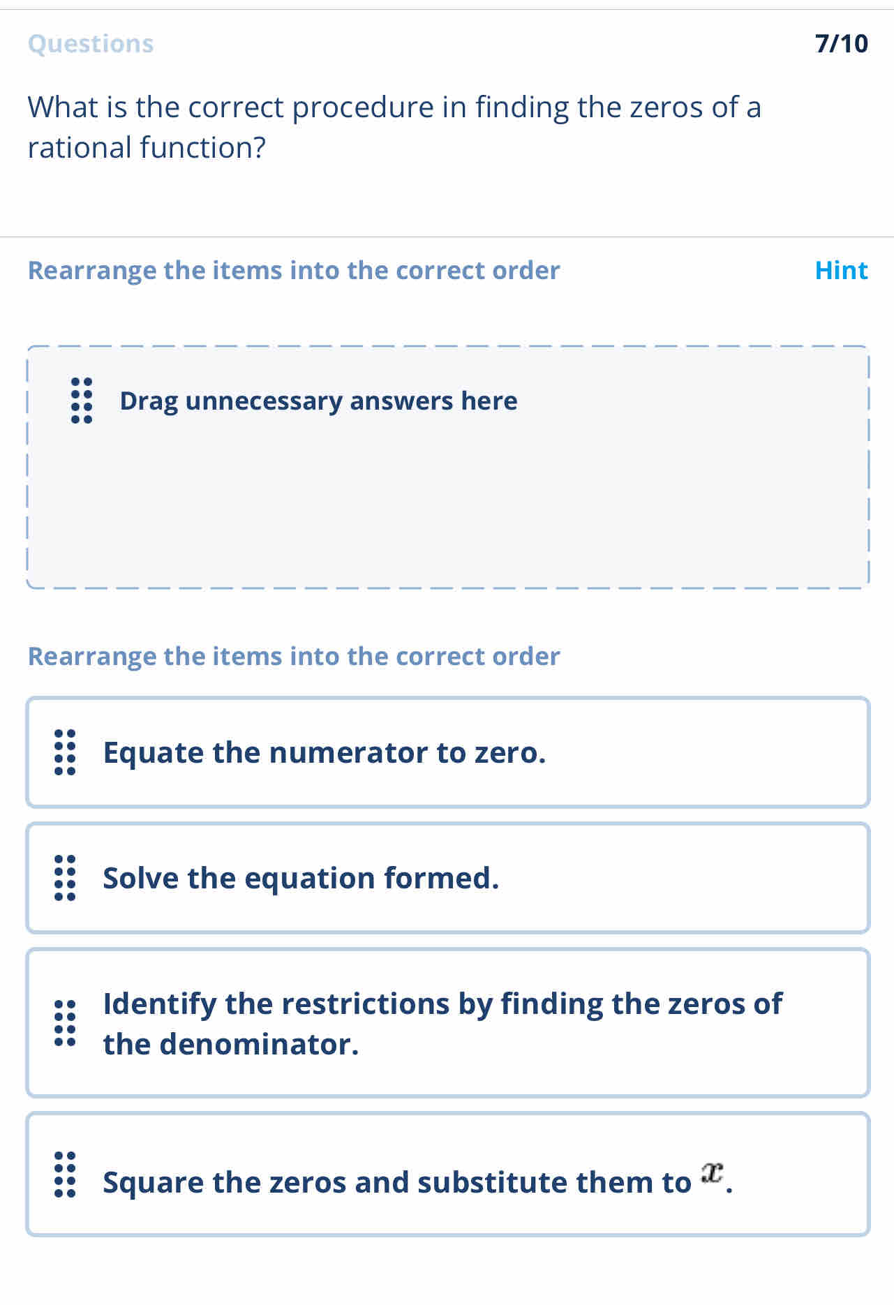 Questions 7/10 
What is the correct procedure in finding the zeros of a 
rational function? 
Rearrange the items into the correct order Hint 
Drag unnecessary answers here 
Rearrange the items into the correct order 
Equate the numerator to zero. 
Solve the equation formed. 
Identify the restrictions by finding the zeros of 
the denominator. 
Square the zeros and substitute them to .