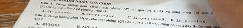 Lệm nhiêu lựa chon
Cầu 1. Trong không gian Oxz, mặt phẳng (R) đi qua A(1;1;-2)
(P):3x-y+z-2=0 có phương trình là: và song song với mǎi ǐ
A. 3x-y+z=0. B. 3x-y+z+2=0. C. 3x-y+z+28=0. 
Cầu 2. Trong không gian Oz, cho mặt phẳng (Q):2x+y+z-10=0 D. 3x-y+z-1=0. 
Q? , điểm nào sau đây thuộc mất nhân
A. R(10:0:0). B. S(0,1,0)