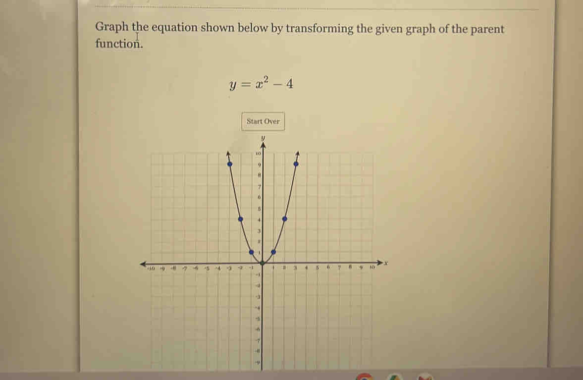 Graph the equation shown below by transforming the given graph of the parent 
function.
y=x^2-4
Start Over