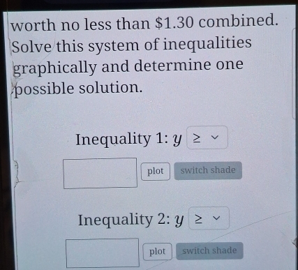 worth no less than $1.30 combined. 
Solve this system of inequalities 
graphically and determine one 
possible solution. 
Inequality 1:y
plot switch shade 
Inequality 2:y
plot switch shade