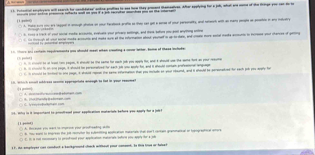 Δ Not sœure : campus careersafeonline com/course fes
13. Potential employers will search for candidates' online profiles to see how they present themselves. After applying for a job, what are some of the things you can do to
ensure your online presence reflects well on you if a job recruiter searches you on the internet?
(1 point)
A. Make sure you are tagged in enough photos on your Facebook profile so they can get a sense of your personality, and network with as many people as possible in any industry
through LinkedIn
1. Keep a track of your social media accounts, evaluate your privacy settings, and think before you post anything online
C. Go through all your social media accounts and make sure all the information about yourself is up-to-date, and create more social media accounts to increase your chances of getting
noticed by potential employers
14. There are certain requirements you should meet when creating a cover letter. Some of these include:
(1 point)
A. It should be at least two pages, it should be the same for each job you apply for, and it should use the same font as your resume
l. It should fit on one page, it should be personalized for each job you apply for, and it should contain professional language
C. It should be limited to one page, it should repeat the same information that you include on your résumé, and it should be personalized for each job you apply for
15. Which email address seems appropriate enough to list in your resume?
(1 point)
A. destinedforsucccess@adomain.com
B. 2hot2handle@adomain.com
C. lyineyes@adomain.com
16. Why is it important to proofread your application materials before you apply for a job?
(1 point)
A. Because you want to improve your proofreading skills
B. You want to impress the job recruiter by submitting application materials that don't contain grammatical or typographical errors
C. It is not necessary to proofread your application materials before you apply for a job
17. An employer can conduct a background check without your consent. Is this true or false?