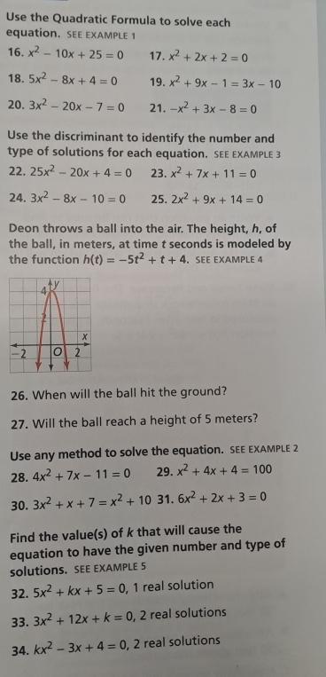 Use the Quadratic Formula to solve each 
equation. SEE EXAMPLE 1 
16. x^2-10x+25=0 17. x^2+2x+2=0
18. 5x^2-8x+4=0 19. x^2+9x-1=3x-10
20. 3x^2-20x-7=0 21. -x^2+3x-8=0
Use the discriminant to identify the number and 
type of solutions for each equation. SEE EXAMPLE 3 
22. 25x^2-20x+4=0 23. x^2+7x+11=0
24. 3x^2-8x-10=0 25. 2x^2+9x+14=0
Deon throws a ball into the air. The height, h, of 
the ball, in meters, at time t seconds is modeled by 
the function h(t)=-5t^2+t+4. SEE EXAMPLE 4 
26. When will the ball hit the ground? 
27. Will the ball reach a height of 5 meters? 
Use any method to solve the equation. SEE EXAMPLE 2 
28. 4x^2+7x-11=0 29. x^2+4x+4=100
30. 3x^2+x+7=x^2+10 31. 6x^2+2x+3=0
Find the value(s) of k that will cause the 
equation to have the given number and type of 
solutionS. SEE EXAMPLE 5 
32. 5x^2+kx+5=0 , 1 real solution 
33. 3x^2+12x+k=0 , 2 real solutions 
34. kx^2-3x+4=0, 2 , 2 real solutions