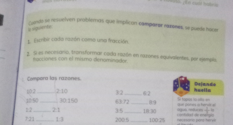 hbvato. ¿En cuál habría 
Cuando se resuelven problemas que implican comparar razones, se puede hacer 
lo siguiente: 
1. Escribir cada razón como una fracción. 
2. Si es necesario, transformar cada razón en razones equivalentes, por ejemplo, 
fracciones con el mismo denominador. 
Compara las razones. 
Dejando
10:2 _ 2:10
3:2 _ 6:2
huella
10:50 _ 30:150
Si tapas la olla en
63:72 _ 8:9 que pones a hervir el
1:2 _ 2:1 _agua, reduces  1/3  la
3:5 18:30
cantidad de energía
7:21 _ 1:3 _necesaria para hervir
200:5 100:25