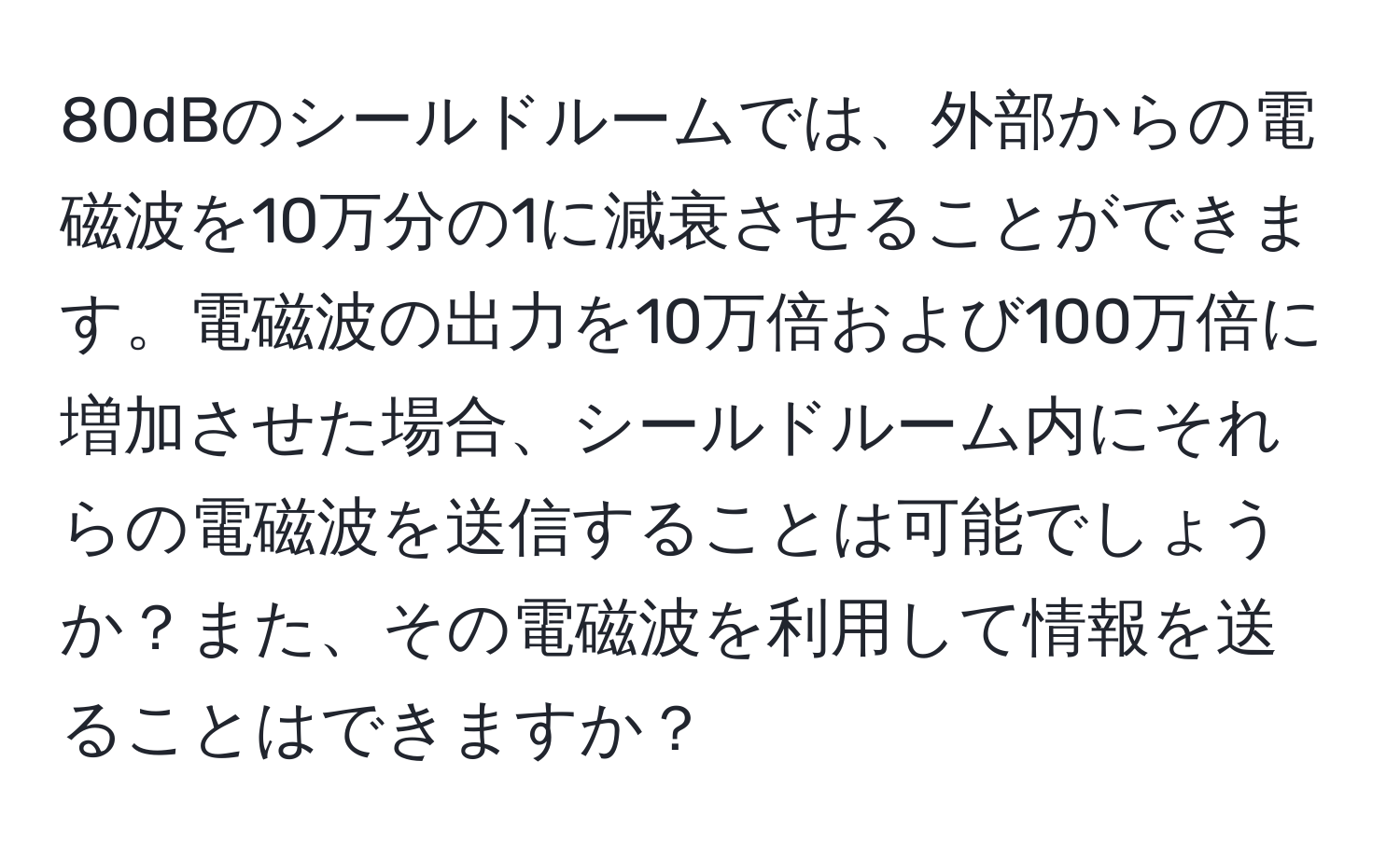 80dBのシールドルームでは、外部からの電磁波を10万分の1に減衰させることができます。電磁波の出力を10万倍および100万倍に増加させた場合、シールドルーム内にそれらの電磁波を送信することは可能でしょうか？また、その電磁波を利用して情報を送ることはできますか？