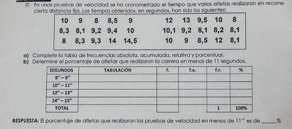 En unas pruebas de velocidad se ha cronometrado el tiempo que varios atletas realizaron en recorrer
cierta distancia fija. Los tiempos obtenidos, en segundos, han sido los siguientes:
a) Complete la tabla de frecuencias absoluta, acumulada, relativa y porcentual.
b) Determine el porcentaje de atletas que realizaron la carrera en menos de 11 segundos.
RESPUESTA: El porcentaje de atletas que realizaron las pruebas de velocidad en menos de 11''' es de_ %