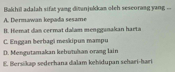 Bakhil adalah sifat yang ditunjukkan oleh seseorang yang ...
A. Dermawan kepada sesame
B. Hemat dan cermat dalam menggunakan harta
C. Enggan berbagi meskipun mampu
D. Mengutamakan kebutuhan orang lain
E. Bersikap sederhana dalam kehidupan sehari-hari