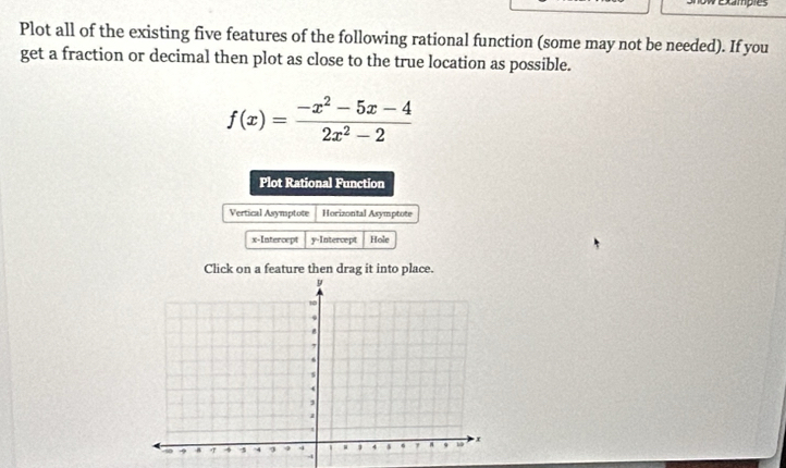 owexamples 
Plot all of the existing five features of the following rational function (some may not be needed). If you 
get a fraction or decimal then plot as close to the true location as possible.
f(x)= (-x^2-5x-4)/2x^2-2 
Plot Rational Function 
Vertical Asymptote Horizontal Asymptote 
x-Intercept y-Intercept Hole 
Click on a feature then drag it into place.