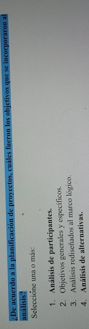 ¿De acuerdo a la planificación de proyectos, cuáles fueron los objetivos que se incorporaron al
análisis?
Seleccione una o más:
1. Análisis de participantes.
2. Objetivos generales y específicos.
3. Análisis rediseñados al marco lógico.
4. Análisis de alternativas.