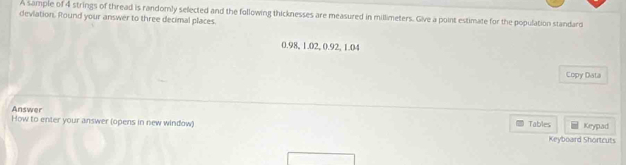 A sample of 4 strings of thread is randomly selected and the following thicknesses are measured in millimeters. Give a point estimate for the population standard 
devlation. Round your answer to three decimal places.
0.98, 1.02, 0.92, 1.04
Copy Data 
Answer 
How to enter your answer (opens in new window) Tables Keypad 
Keyboard Shortcuts