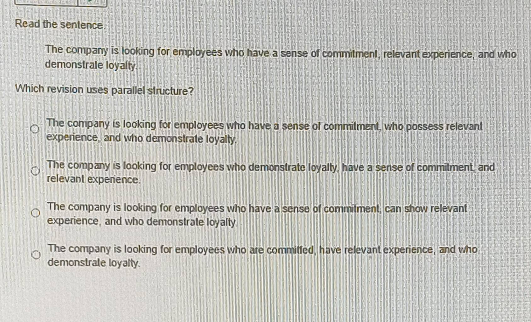 Read the senlence.
The company is looking for employees who have a sense of commitment, relevant experience, and who
demonstrale loyalty.
Which revision uses parallel structure?
The company is looking for employees who have a sense of commilment, who possess relevant
experience, and who demonstrate loyally.
The company is looking for employees who demonstrate loyalty, have a sense of commitment, and
relevant experience.
The company is looking for employees who have a sense of commitment, can show relevant
experience, and who demonstrate loyalty
The company is looking for employees who are commitled, have relevant experience, and who
demonstrale loyalty.