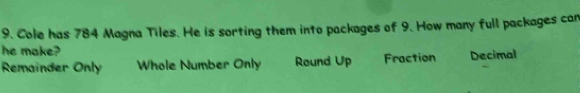 Cole has 784 Magna Tiles. He is sorting them into packages of 9. How many full packages can
he make?
Remainder Only Whole Number Only Round Up Fraction Decimal