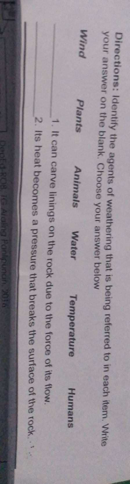 Directions: Identify the agents of weathering that is being referred to in each item. Write
your answer on the blank. Choose your answer below
Wind Plants Animals Water Temperature Humans
_1. It can carve linings on the rock due to the force of its flow.
_2. Its heat becomes a pressure that breaks the surface of the rock. 
DepEd-ROB, TG Araling Panlipunan, 2016
