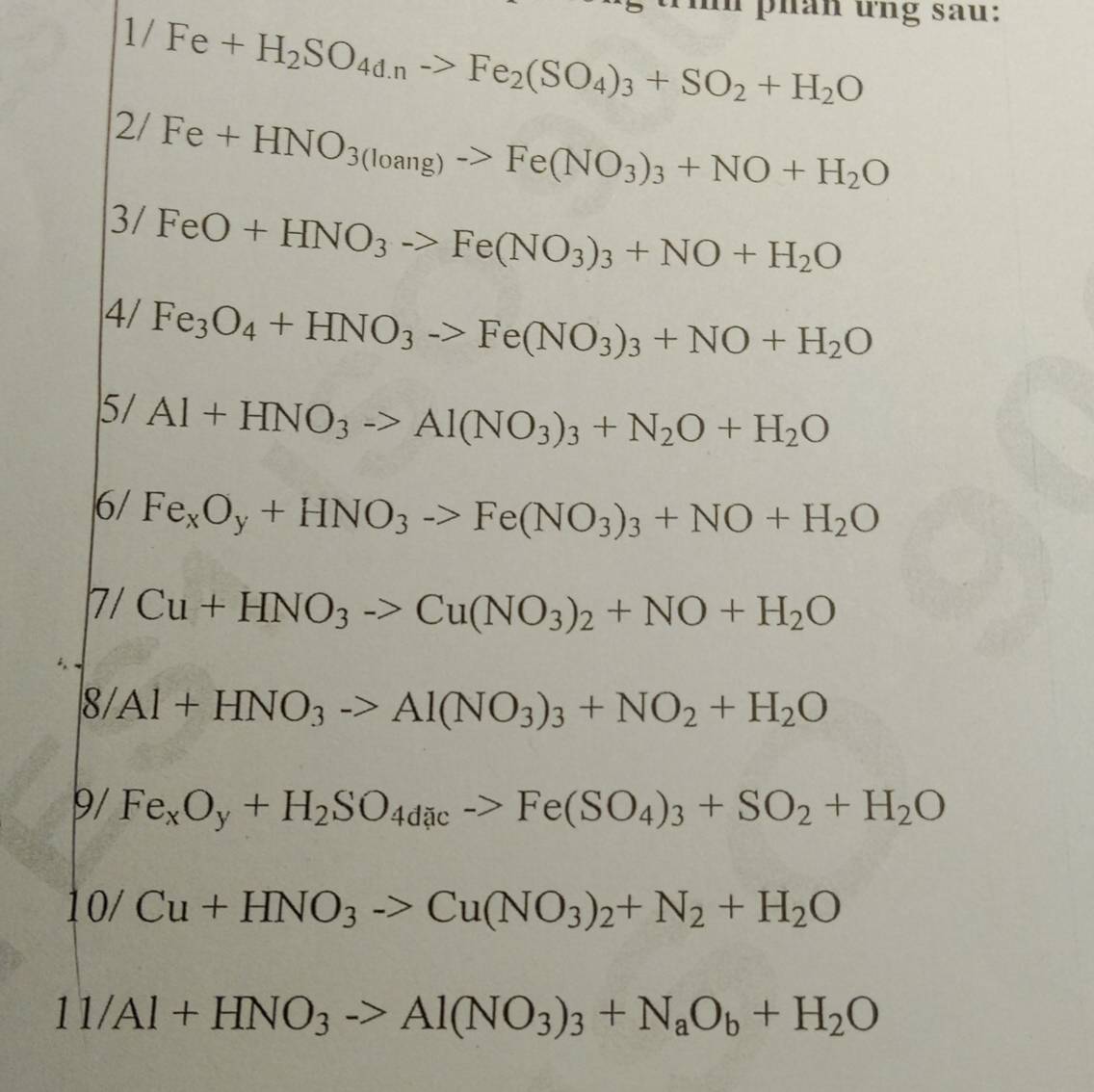 tih phán ứng sau:
1/Fe+H_2SO_4d.nto Fe_2(SO_4)_3+SO_2+H_2O
2/Fe+HNO_3(loang)->Fe(NO_3)_3+NO+H_2O
3/FeO+HNO_3to Fe(NO_3)_3+NO+H_2O
4/ Fe_3O_4+HNO_3to Fe(NO_3)_3+NO+H_2O
5/ Al+HNO_3to Al(NO_3)_3+N_2O+H_2O
6/Fe_xO_y+HNO_3->Fe(NO_3)_3+NO+H_2O
7/Cu+HNO_3to Cu(NO_3)_2+NO+H_2O
8/Al+HNO_3to Al(NO_3)_3+NO_2+H_2O
9/ Fe_xO_y+H_2SO_4dicto Fe(SO_4)_3+SO_2+H_2O
10/Cu+HNO_3to Cu(NO_3)_2+N_2+H_2O
11/Al+HNO_3to Al(NO_3)_3+N_aO_b+H_2O