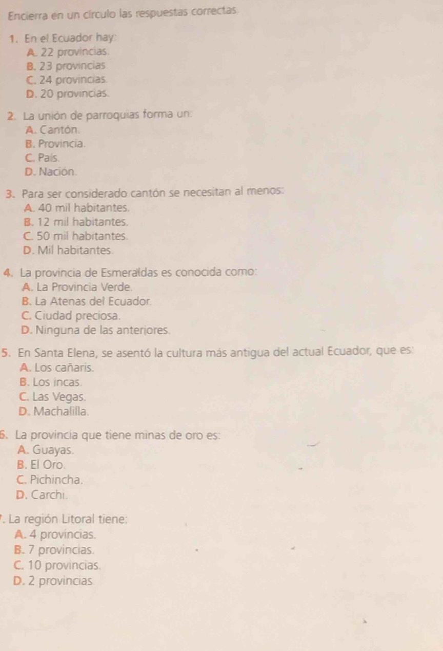 Encierra en un círculo las respuestas correctas
1. En el Ecuador hay:
A. 22 provincias.
B. 23 provincias
C. 24 provincias
D. 20 provincias.
2. La unión de parroquias forma un:
A. Cantón.
B. Provincia.
C. País.
D. Nación.
3. Para ser considerado cantón se necesitan al menos:
A. 40 mil habitantes.
B. 12 mil habitantes.
C. 50 mil habitantes.
D. Mil habitantes.
4. La provincia de Esmeraldas es conocida como:
A. La Provincia Verde.
B. La Atenas del Ecuador.
C. Ciudad preciosa.
D. Ninguna de las anteriores.
5. En Santa Elena, se asentó la cultura más antigua del actual Ecuador, que es:
A. Los cañaris.
B. Los incas.
C. Las Vegas.
D. Machalilla.
6. La provincia que tiene minas de oro es:
A. Guayas.
B. El Oro.
C. Pichincha.
D. Carchi.
. La región Litoral tiene:
A. 4 provincias.
B. 7 provincias.
C. 10 provincias.
D. 2 provincias