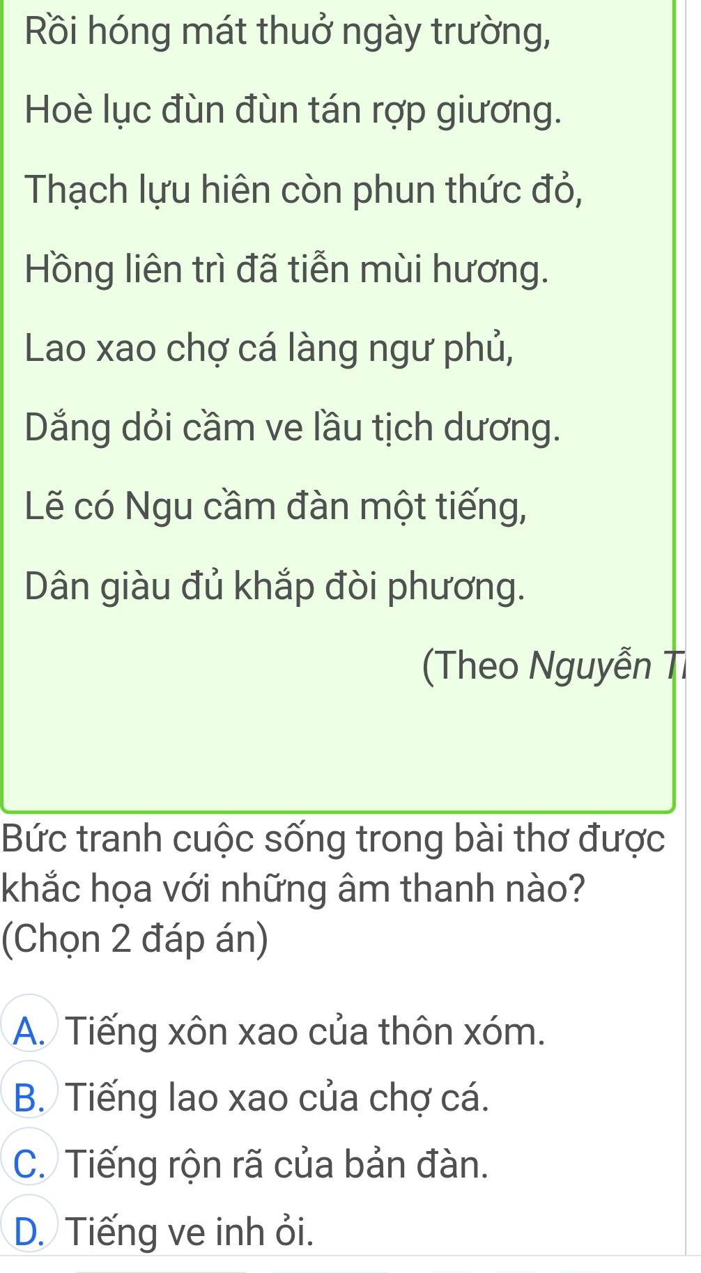 Rồi hóng mát thuở ngày trường,
Hoè lục đùn đùn tán rợp giương.
Thạch lựu hiên còn phun thức đỏ,
Hồng liên trì đã tiễn mùi hương.
Lao xao chợ cá làng ngư phủ,
Dăng dỏi cầm ve lầu tịch dương.
Lẽ có Ngu cầm đàn một tiếng,
Dân giàu đủ khắp đòi phương.
(Theo Nguyễn Tỉ
Bức tranh cuộc sống trong bài thơ được
khắc họa với những âm thanh nào?
(Chọn 2 đáp án)
A. Tiếng xôn xao của thôn xóm.
B. Tiếng lao xao của chợ cá.
C. Tiếng rộn rã của bản đàn.
D. Tiếng ve inh ỏi.