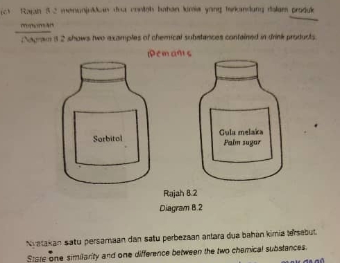 Rajah 3 2 menunjukkan doa contch bahan kimia yong farkandung dolam produk 
_ 
Nagram 3 2 shows two examples of chemical substances contained in drink products 
Nvatakan satu persamaan dan satu perbezaan antara dua bahan kimia tersebut. 
State one similarity and one difference between the two chemical substances.