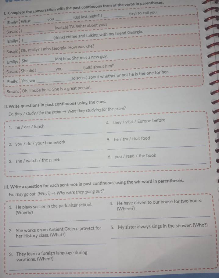 Complete the conversation with the past continuous form of the verbs in parentheses. 
Emily: What _you _(do) last night? I _(try) to call you. 
Susan: _(watch) TV. What about you? 
Emily:  _(drink) coffee and talking with my friend Georgia. 
Susan: ' Oh, really? I miss Georgia. How was she? 
Emily: She _(do) fine. She met a new guy. 
Susan: She did? _you _(talk) about him? 
Emily: Yes, we _(discuss) about whether or not he is the one for her. 
Susan: Oh, I hope he is. She is a great person. 
II. Write questions in past continuous using the cues. 
Ex. they / study / for the exam → Were they studying for the exam? 
_ 
1. he / eat / lunch 4. they / visit / Europe before 
_ 
_ 
2. you / do / your homework 5. he / try / that food 
_ 
3. she / watch / the game 6. you / read / the book 
_ 
_ 
III. Write a question for each sentence in past continuous using the wh-word in parentheses. 
Ex. They go out. (Why?) → Why were they going out? 
1. He plays soccer in the park after school. 4. He have driven to our house for two hours. 
_ 
(Where?) (Where?) 
_ 
2. She works on an Antient Greece proyect for 5. My sister always sings in the shower. (Who?) 
her History class. (What?) 
_ 
_ 
3. They learn a foreign language during 
vacations. (When?) 
_ 
_
