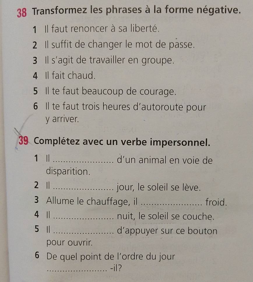 Transformez les phrases à la forme négative. 
1 Il faut renoncer à sa liberté. 
2 I suffit de changer le mot de passe. 
3 Il s'agit de travailler en groupe. 
4 Il fait chaud. 
5 Il te faut beaucoup de courage. 
6 Il te faut trois heures d'autoroute pour 
y arriver. 
39 Complétez avec un verbe impersonnel. 
1 || _d’un animal en voie de 
disparition. 
2 1 _jour, le soleil se lève. 
3 Allume le chauffage, il _froid. 
4 1 _nuit, le soleil se couche. 
5 1 _d'appuyer sur ce bouton 
pour ouvrir. 
6 De quel point de l'ordre du jour 
_-il?