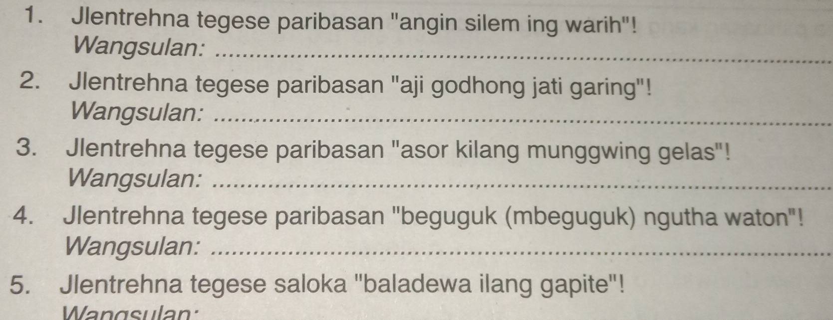 Jlentrehna tegese paribasan "angin silem ing warih"! 
Wangsulan:_ 
2. Jlentrehna tegese paribasan "aji godhong jati garing"! 
Wangsulan:_ 
3. Jlentrehna tegese paribasan "asor kilang munggwing gelas"! 
Wangsulan:_ 
4. Jlentrehna tegese paribasan "beguguk (mbeguguk) ngutha waton"! 
Wangsulan:_ 
5. Jlentrehna tegese saloka "baladewa ilang gapite"! 
Wangsulan: