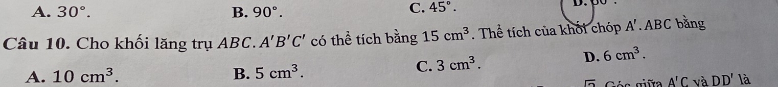 A. 30°. B. 90°. C. 45°. 
D.
Câu 10. Cho khối lăng trụ ABC. A'B'C' có thể tích bằng 15cm^3. Thể tích của khối chóp A'. ABC bằng
A. 10cm^3. B. 5cm^3.
C. 3cm^3. D. 6cm^3. 
overline sqrt(2) 
A'C và DD' là