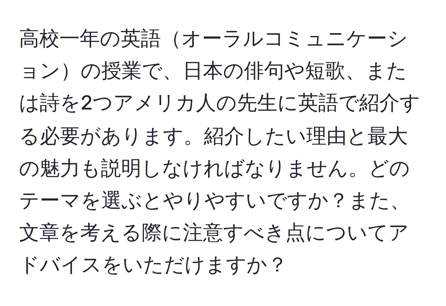 高校一年の英語オーラルコミュニケーションの授業で、日本の俳句や短歌、または詩を2つアメリカ人の先生に英語で紹介する必要があります。紹介したい理由と最大の魅力も説明しなければなりません。どのテーマを選ぶとやりやすいですか？また、文章を考える際に注意すべき点についてアドバイスをいただけますか？