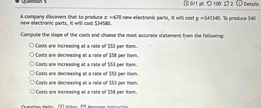 つ 100 2 ① Details
A company discovers that to produce x=670 new electronic parts, it will cos ty=$41340. To produce 540
new electronic parts, it will cost $34580.
Compute the slope of the costs and choose the most accurate statement from the following:
Costs are increasing at a rate of $52 per item.
Costs are decreasing at a rate of $58 per item.
Costs are increasing at a rate of $53 per item.
Costs are decreasing at a rate of $52 per item.
Costs are decreasing at a rate of $53 per item.
Costs are increasing at a rate of $58 per item.
Question Heln Viden Message instrüctor