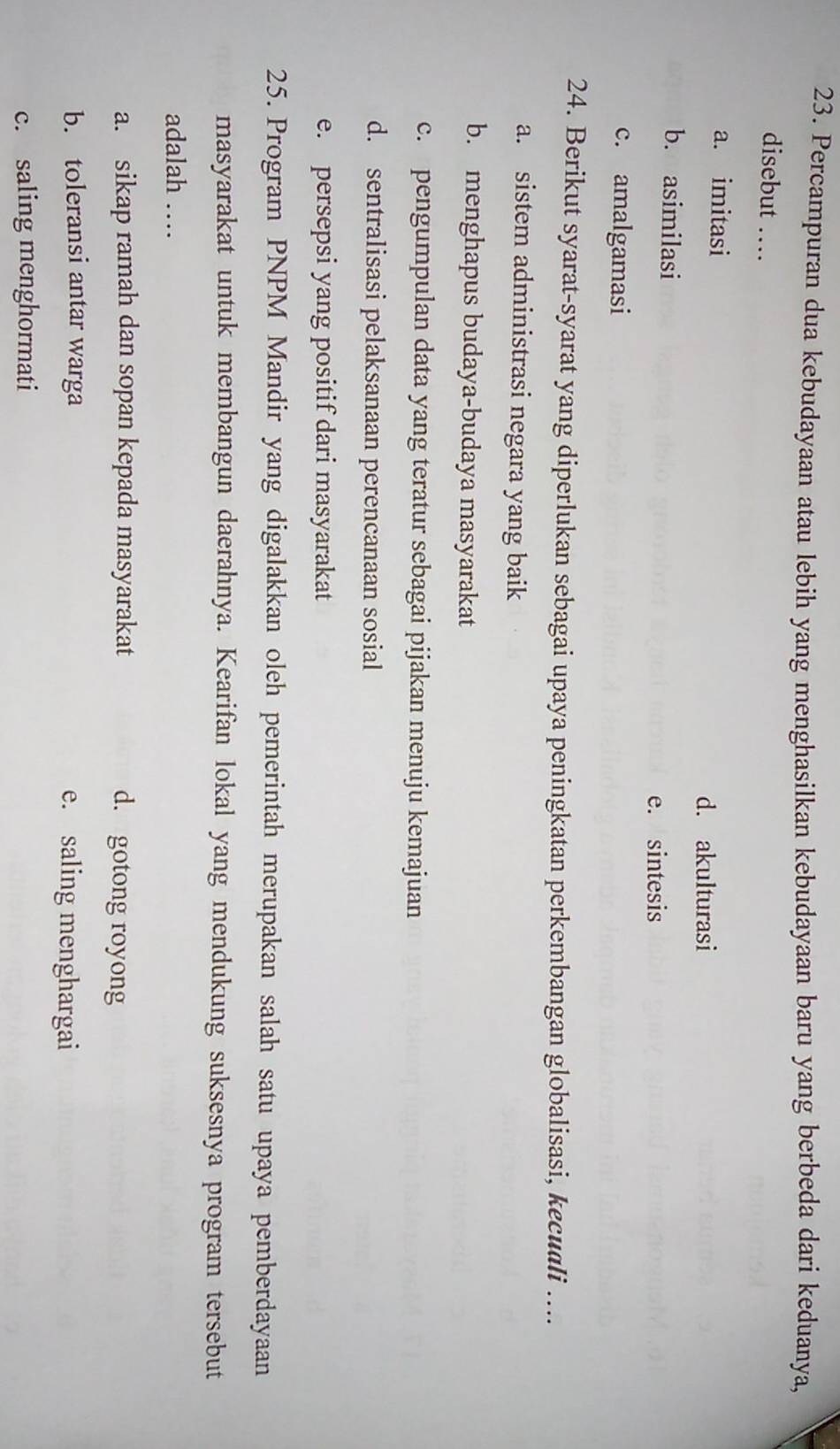 Percampuran dua kebudayaan atau lebih yang menghasilkan kebudayaan baru yang berbeda dari keduanya,
disebut …
a. imitasi
d. akulturasi
b. asimilasi
e. sintesis
c. amalgamasi
24. Berikut syarat-syarat yang diperlukan sebagai upaya peningkatan perkembangan globalisasi, kecuali …...
a. sistem administrasi negara yang baik
b. menghapus budaya-budaya masyarakat
c. pengumpulan data yang teratur sebagai pijakan menuju kemajuan
d. sentralisasi pelaksanaan perencanaan sosial
e. persepsi yang positif dari masyarakat
25. Program PNPM Mandir yang digalakkan oleh pemerintah merupakan salah satu upaya pemberdayaan
masyarakat untuk membangun daerahnya. Kearifan lokal yang mendukung suksesnya program tersebut
adalah …
a. sikap ramah dan sopan kepada masyarakat d. gotong royong
b. toleransi antar warga e. saling menghargai
c. saling menghormati