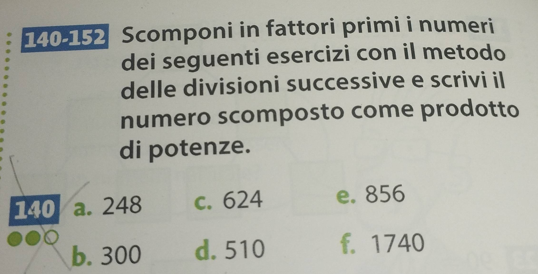 140-152 Scomponi in fattori primi i numeri
dei seguenti esercizi con il metodo
delle divisioni successive e scrivi il
numero scomposto come prodotto
di potenze.
140 a. 248 c. 624
e. 856
b. 300
d. 510
f. 1740