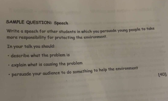 SAMPLE QUESTION: Speech 
Write a speech for other students in which you persuade young people to take 
more responsibility for protecting the environment. 
In your talk you should: 
describe what the problem is 
explain what is causing the problem 
* persuade your audience to do something to help the environment 
[40]