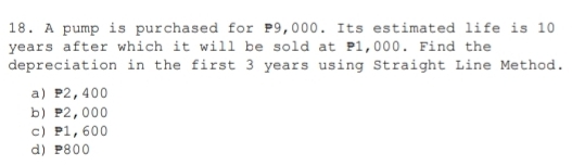 A pump is purchased for P9,000. Its estimated life is 10
years after which it will be sold at P1,000. Find the
depreciation in the first 3 years using Straight Line Method.
a P2,400
b P2,000
c P1, 600
d) P800