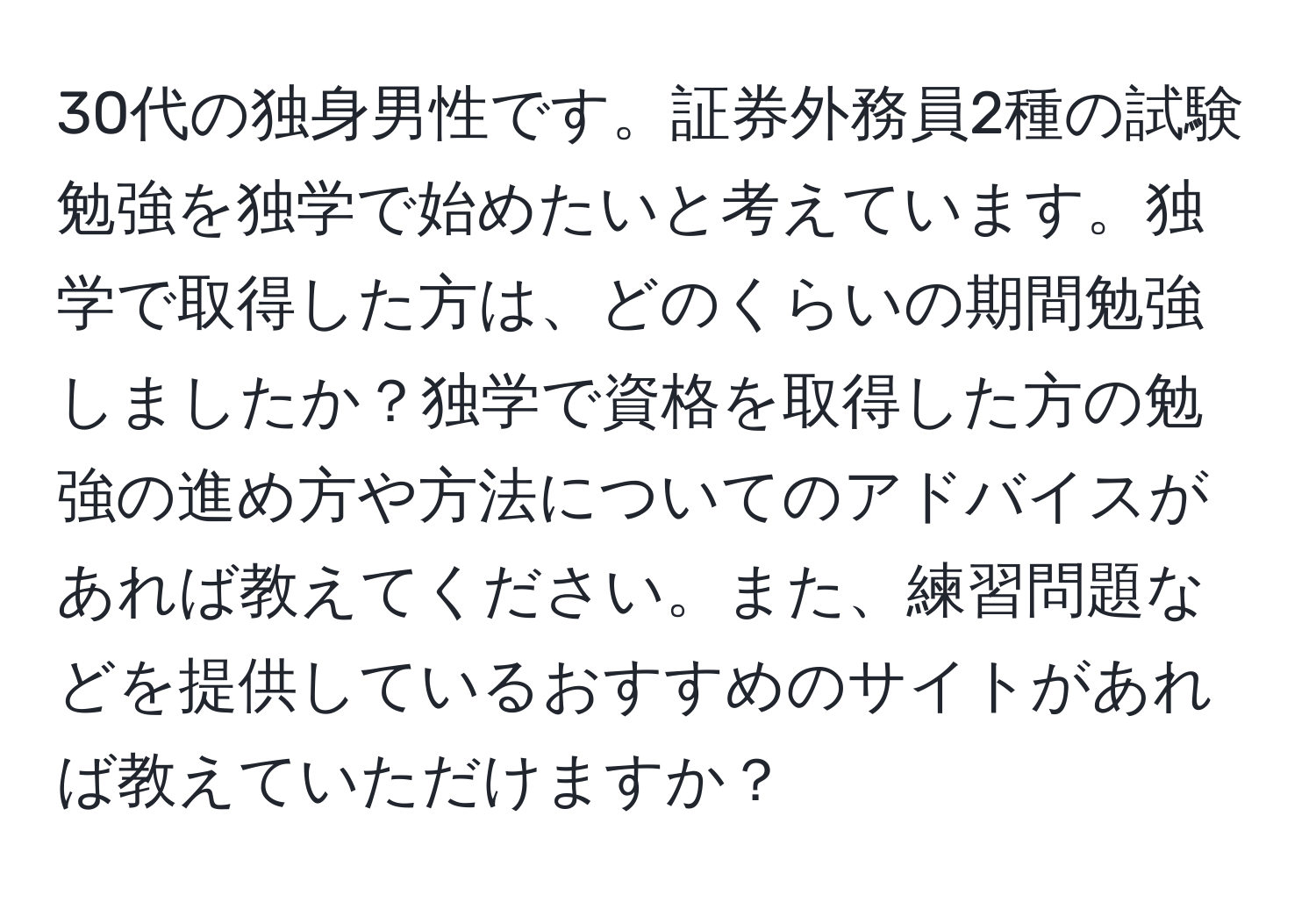 30代の独身男性です。証券外務員2種の試験勉強を独学で始めたいと考えています。独学で取得した方は、どのくらいの期間勉強しましたか？独学で資格を取得した方の勉強の進め方や方法についてのアドバイスがあれば教えてください。また、練習問題などを提供しているおすすめのサイトがあれば教えていただけますか？