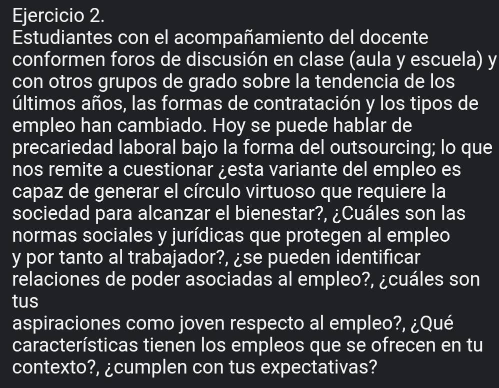 Estudiantes con el acompañamiento del docente 
conformen foros de discusión en clase (aula y escuela) y 
con otros grupos de grado sobre la tendencia de los 
últimos años, las formas de contratación y los tipos de 
empleo han cambiado. Hoy se puede hablar de 
precariedad laboral bajo la forma del outsourcing; lo que 
nos remite a cuestionar ¿esta variante del empleo es 
capaz de generar el círculo virtuoso que requiere la 
sociedad para alcanzar el bienestar?, ¿Cuáles son las 
normas sociales y jurídicas que protegen al empleo 
y por tanto al trabajador?, ¿se pueden identificar 
relaciones de poder asociadas al empleo?, ¿cuáles son 
tus 
aspiraciones como joven respecto al empleo?, ¿Qué 
características tienen los empleos que se ofrecen en tu 
contexto?, ¿cumplen con tus expectativas?