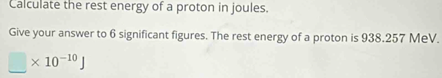 Calculate the rest energy of a proton in joules. 
Give your answer to 6 significant figures. The rest energy of a proton is 938.257 MeV.
□ * 10^(-10)J