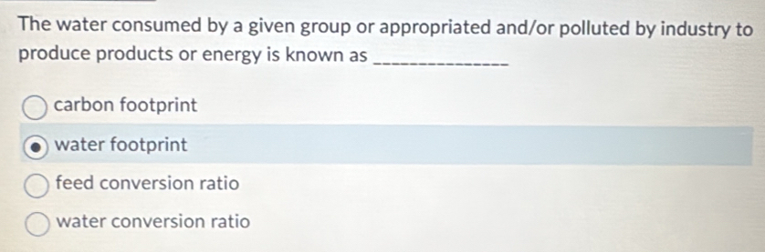 The water consumed by a given group or appropriated and/or polluted by industry to
produce products or energy is known as_
carbon footprint
water footprint
feed conversion ratio
water conversion ratio