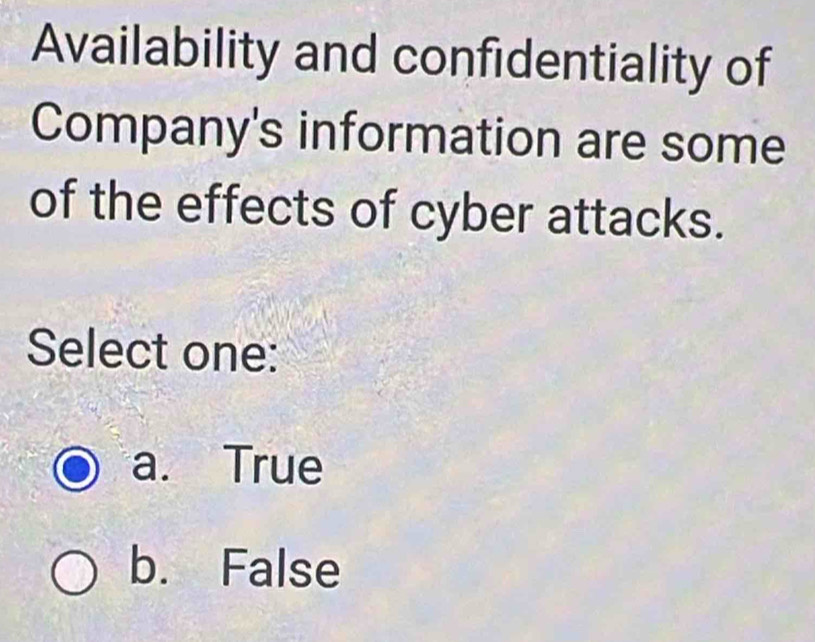 Availability and confidentiality of
Company's information are some
of the effects of cyber attacks.
Select one:
a. True
b. False